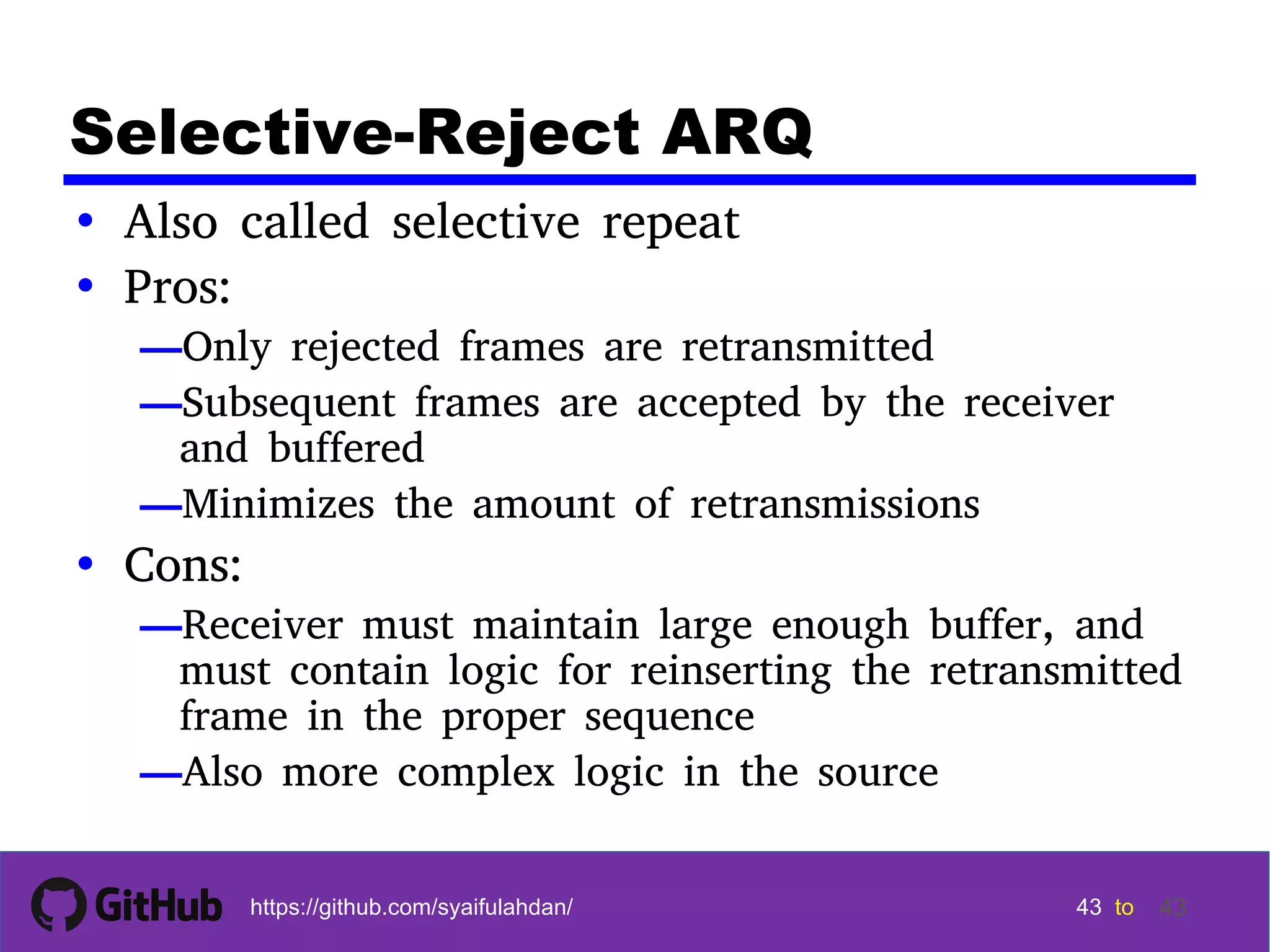 43 43 43 43 tohttps://github.com/syaifulahdan/ 43 Selective-Reject ARQ • Also called selective repeat • Pros: —Only rejected frames are retransmitted —Subsequent frames are accepted by the receiver and buffered —Minimizes the amount of retransmissions • Cons: —Receiver must maintain large enough buffer, and must contain logic for reinserting the retransmitted frame in the proper sequence —Also more complex logic in the source 