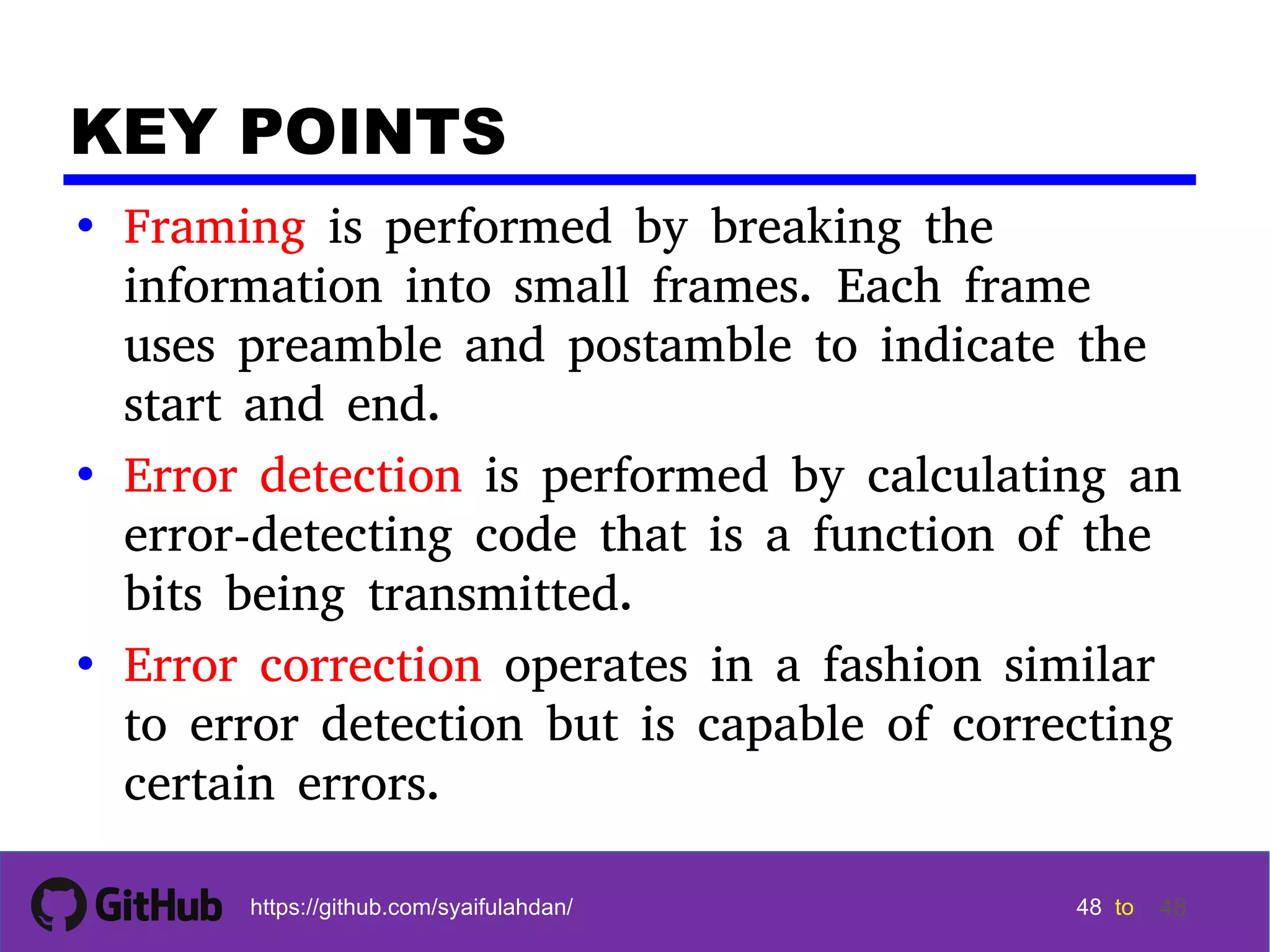 48 48 48 48 tohttps://github.com/syaifulahdan/ 48 KEY POINTS • Framing is performed by breaking the information into small frames. Each frame uses preamble and postamble to indicate the start and end. • Error detection is performed by calculating an error-detecting code that is a function of the bits being transmitted. • Error correction operates in a fashion similar to error detection but is capable of correcting certain errors. 
