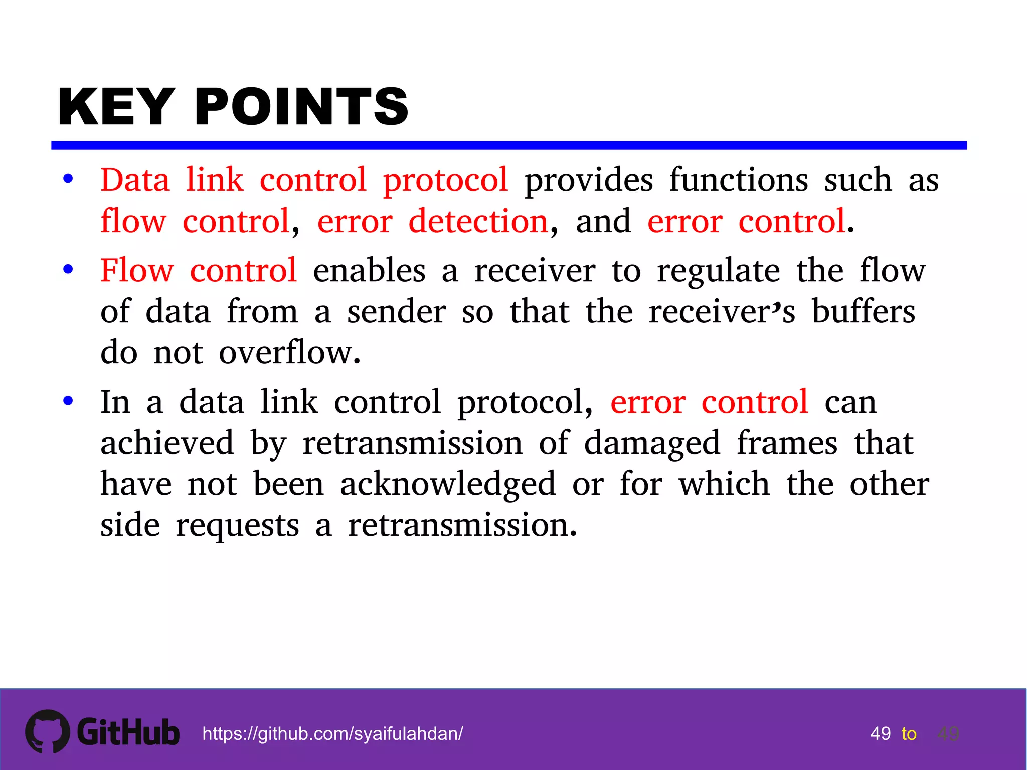 49 49 49 49 tohttps://github.com/syaifulahdan/ 49 KEY POINTS • Data link control protocol provides functions such as flow control, error detection, and error control. • Flow control enables a receiver to regulate the flow of data from a sender so that the receiver’s buffers do not overflow. • In a data link control protocol, error control can achieved by retransmission of damaged frames that have not been acknowledged or for which the other side requests a retransmission. 