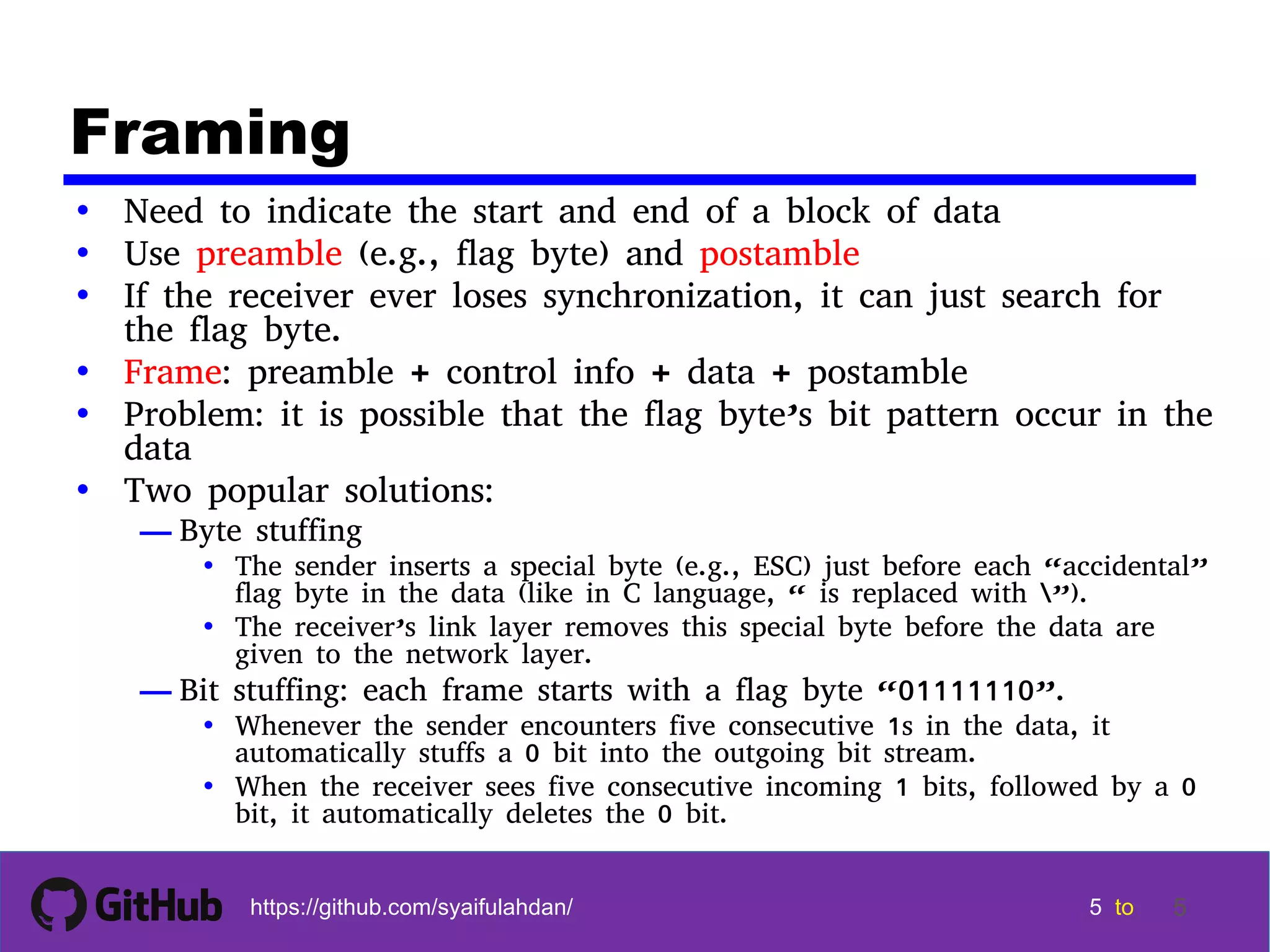 5 5 5 5 tohttps://github.com/syaifulahdan/ 5 Framing • Need to indicate the start and end of a block of data • Use preamble (e.g., flag byte) and postamble • If the receiver ever loses synchronization, it can just search for the flag byte. • Frame: preamble + control info + data + postamble • Problem: it is possible that the flag byte’s bit pattern occur in the data • Two popular solutions: — Byte stuffing • The sender inserts a special byte (e.g., ESC) just before each “accidental” flag byte in the data (like in C language, “ is replaced with ”). • The receiver’s link layer removes this special byte before the data are given to the network layer. — Bit stuffing: each frame starts with a flag byte “01111110”. • Whenever the sender encounters five consecutive 1s in the data, it automatically stuffs a 0 bit into the outgoing bit stream. • When the receiver sees five consecutive incoming 1 bits, followed by a 0 bit, it automatically deletes the 0 bit. 