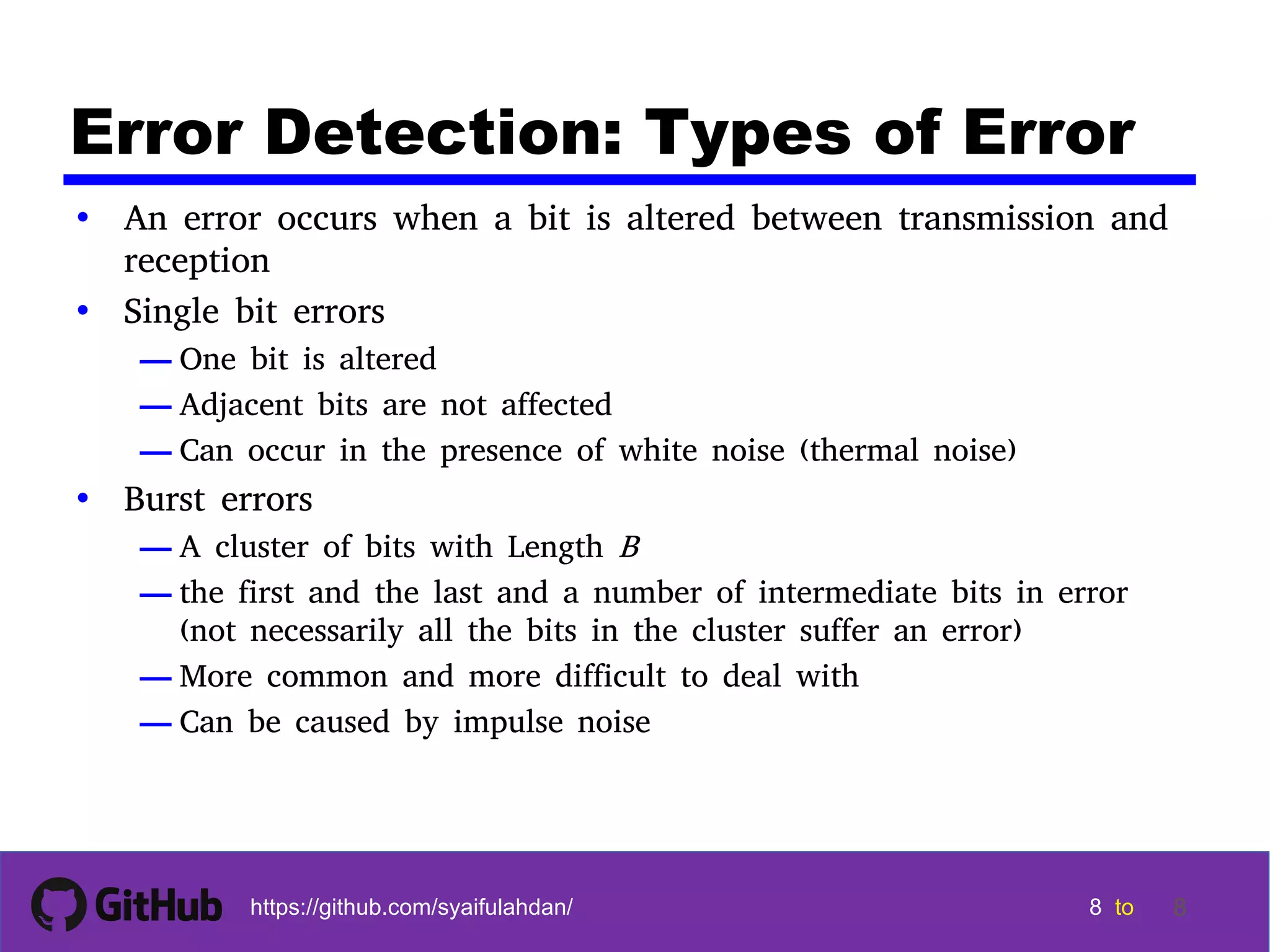 8 8 8 8 tohttps://github.com/syaifulahdan/ 8 Error Detection: Types of Error • An error occurs when a bit is altered between transmission and reception • Single bit errors — One bit is altered — Adjacent bits are not affected — Can occur in the presence of white noise (thermal noise) • Burst errors — A cluster of bits with Length B — the first and the last and a number of intermediate bits in error (not necessarily all the bits in the cluster suffer an error) — More common and more difficult to deal with — Can be caused by impulse noise 