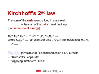 Kirchhoff’s 2nd law
The sum of the emfs round a loop in any circuit
= the sum of the p.d.s round the loop.
[conservation of energy]
E1 + E2 + E3 + … = I1R1 + I2R2 + I3R3 + …
where I1, I2, I3 … represent currents through the resistances R1, R2,
R3 …
Physlets (simulations): ‘Second semester’< ‘DC Circuits’
• ‘Kirchhoff's Loop Rule’
• ‘Applying Kirchhoff's Rules’
 