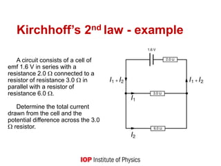 Kirchhoff’s 2nd law - example
A circuit consists of a cell of
emf 1.6 V in series with a
resistance 2.0  connected to a
resistor of resistance 3.0  in
parallel with a resistor of
resistance 6.0 .
Determine the total current
drawn from the cell and the
potential difference across the 3.0
 resistor.
 