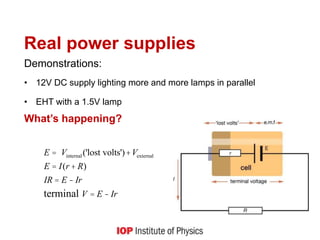 Real power supplies
Demonstrations:
• 12V DC supply lighting more and more lamps in parallel
• EHT with a 1.5V lamp
What’s happening?
E = Vinternal ('lost volts')+Vexternal
E = I(r + R)
IR = E - Ir
terminal V = E - Ir
 