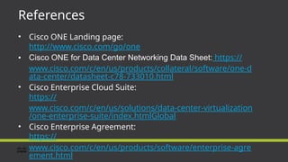 References
• Cisco ONE Landing page:
http://www.cisco.com/go/one
• Cisco ONE for Data Center Networking Data Sheet: https://
www.cisco.com/c/en/us/products/collateral/software/one-d
ata-center/datasheet-c78-733010.html
• Cisco Enterprise Cloud Suite:
https://
www.cisco.com/c/en/us/solutions/data-center-virtualization
/one-enterprise-suite/index.htmlGlobal
• Cisco Enterprise Agreement:
https://
www.cisco.com/c/en/us/products/software/enterprise-agre
ement.html
 