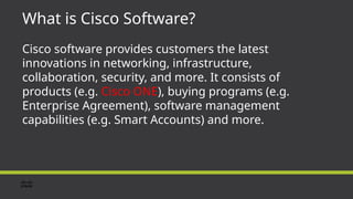 What is Cisco Software?
Cisco software provides customers the latest
innovations in networking, infrastructure,
collaboration, security, and more. It consists of
products (e.g. Cisco ONE), buying programs (e.g.
Enterprise Agreement), software management
capabilities (e.g. Smart Accounts) and more.
 