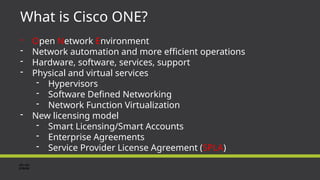 What is Cisco ONE?
- Open Network Environment
- Network automation and more efficient operations
- Hardware, software, services, support
- Physical and virtual services
- Hypervisors
- Software Defined Networking
- Network Function Virtualization
- New licensing model
- Smart Licensing/Smart Accounts
- Enterprise Agreements
- Service Provider License Agreement (SPLA)
 