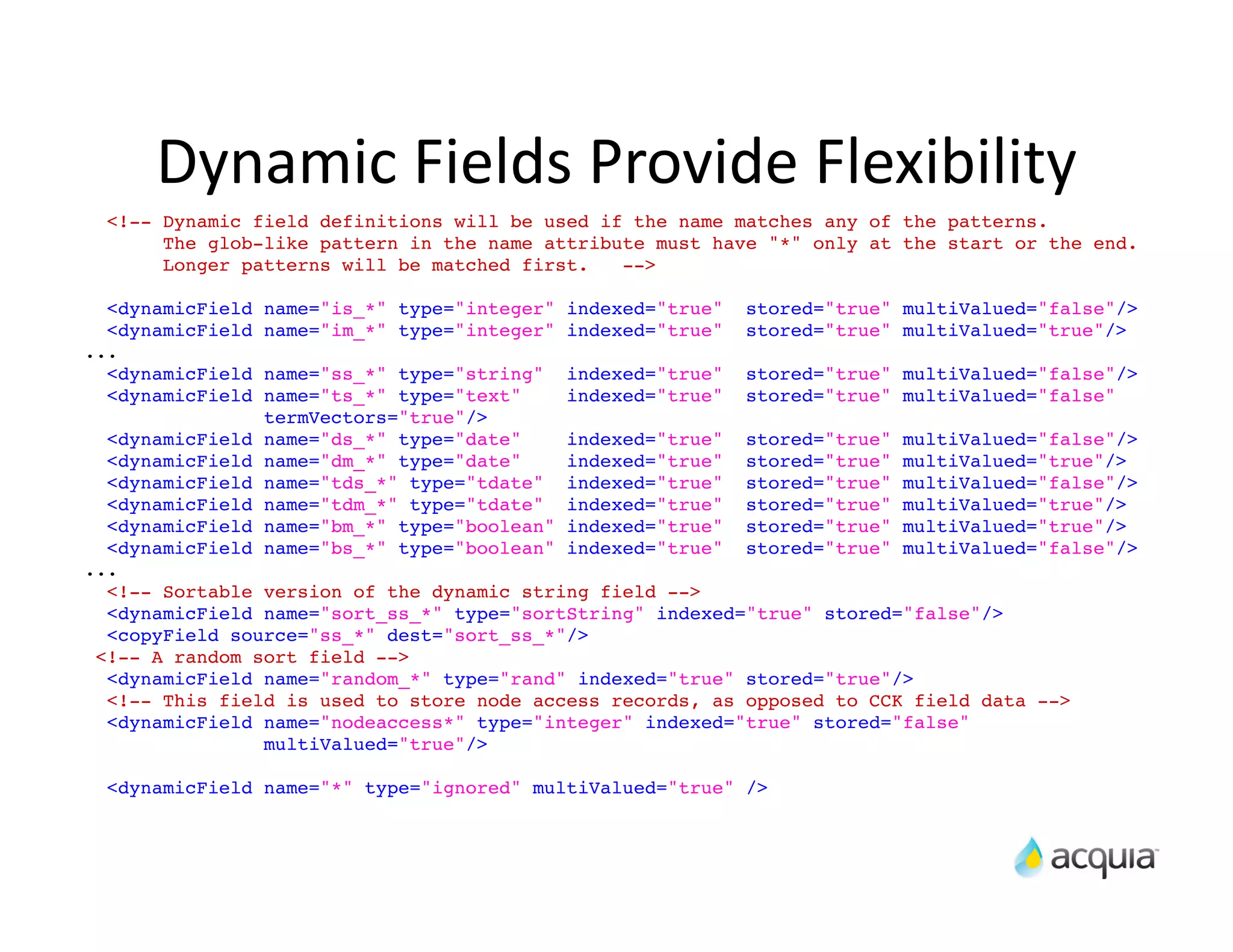 Dynamic	
  Fields	
  Provide	
  Flexibility
  <!-- Dynamic field definitions will be used if the name matches any of the patterns.
       The glob-like pattern in the name attribute must have "*" only at the start or the end.
       Longer patterns will be matched first.   -->

  <dynamicField   name="is_*" type="integer" indexed="true"     stored="true" multiValued="false"/>
  <dynamicField   name="im_*" type="integer" indexed="true"     stored="true" multiValued="true"/>
...
  <dynamicField   name="ss_*" type="string"    indexed="true"   stored="true" multiValued="false"/>
  <dynamicField   name="ts_*" type="text"      indexed="true"   stored="true" multiValued="false"
                  termVectors="true"/>
  <dynamicField   name="ds_*" type="date"  indexed="true" stored="true" multiValued="false"/>
  <dynamicField   name="dm_*" type="date"  indexed="true" stored="true" multiValued="true"/>
  <dynamicField   name="tds_*" type="tdate"indexed="true" stored="true" multiValued="false"/>
  <dynamicField   name="tdm_*" type="tdate"indexed="true" stored="true" multiValued="true"/>
  <dynamicField   name="bm_*" type="boolean"
                                           indexed="true" stored="true" multiValued="true"/>
  <dynamicField   name="bs_*" type="boolean"
                                           indexed="true" stored="true" multiValued="false"/>
...
  <!-- Sortable version of the dynamic string field -->
  <dynamicField name="sort_ss_*" type="sortString" indexed="true" stored="false"/>
  <copyField source="ss_*" dest="sort_ss_*"/>
 <!-- A random sort field -->
  <dynamicField name="random_*" type="rand" indexed="true" stored="true"/>
  <!-- This field is used to store node access records, as opposed to CCK field data -->
  <dynamicField name="nodeaccess*" type="integer" indexed="true" stored="false"
                multiValued="true"/>

  <dynamicField name="*" type="ignored" multiValued="true" />
 
