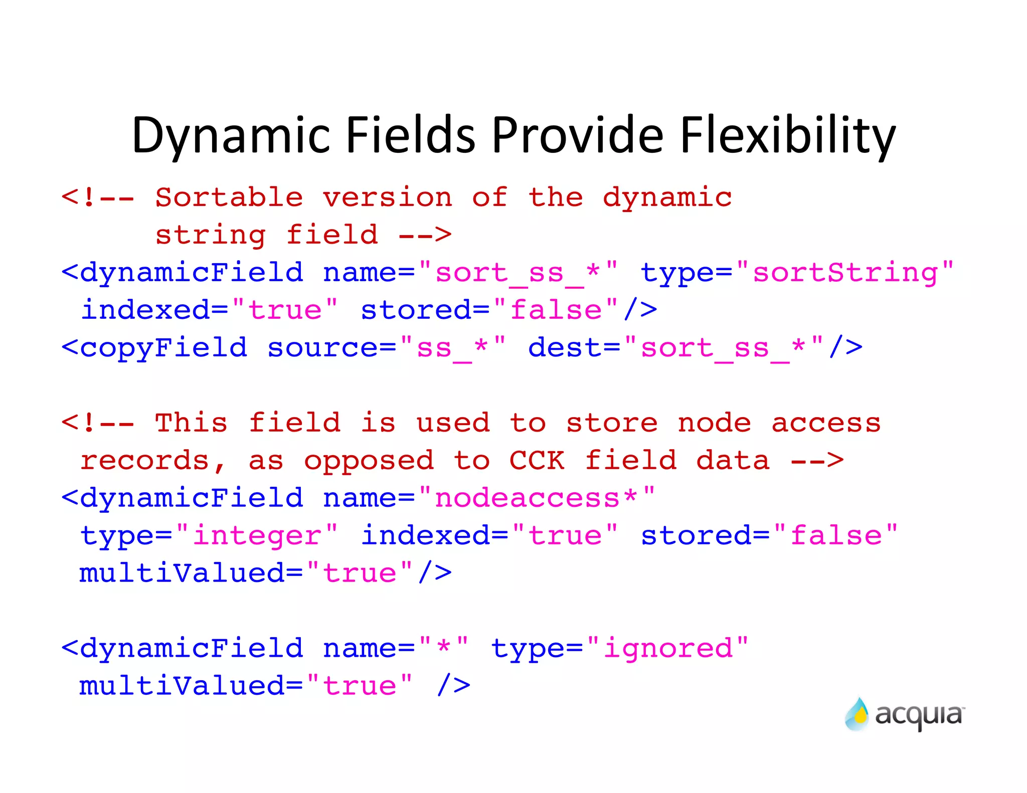 Dynamic	
  Fields	
  Provide	
  Flexibility
<!-- Sortable version of the dynamic
     string field -->
<dynamicField name="sort_ss_*" type="sortString"
 indexed="true" stored="false"/>
<copyField source="ss_*" dest="sort_ss_*"/>

<!-- This field is used to store node access
 records, as opposed to CCK field data -->
<dynamicField name="nodeaccess*"
 type="integer" indexed="true" stored="false"
 multiValued="true"/>

<dynamicField name="*" type="ignored"
 multiValued="true" />
 