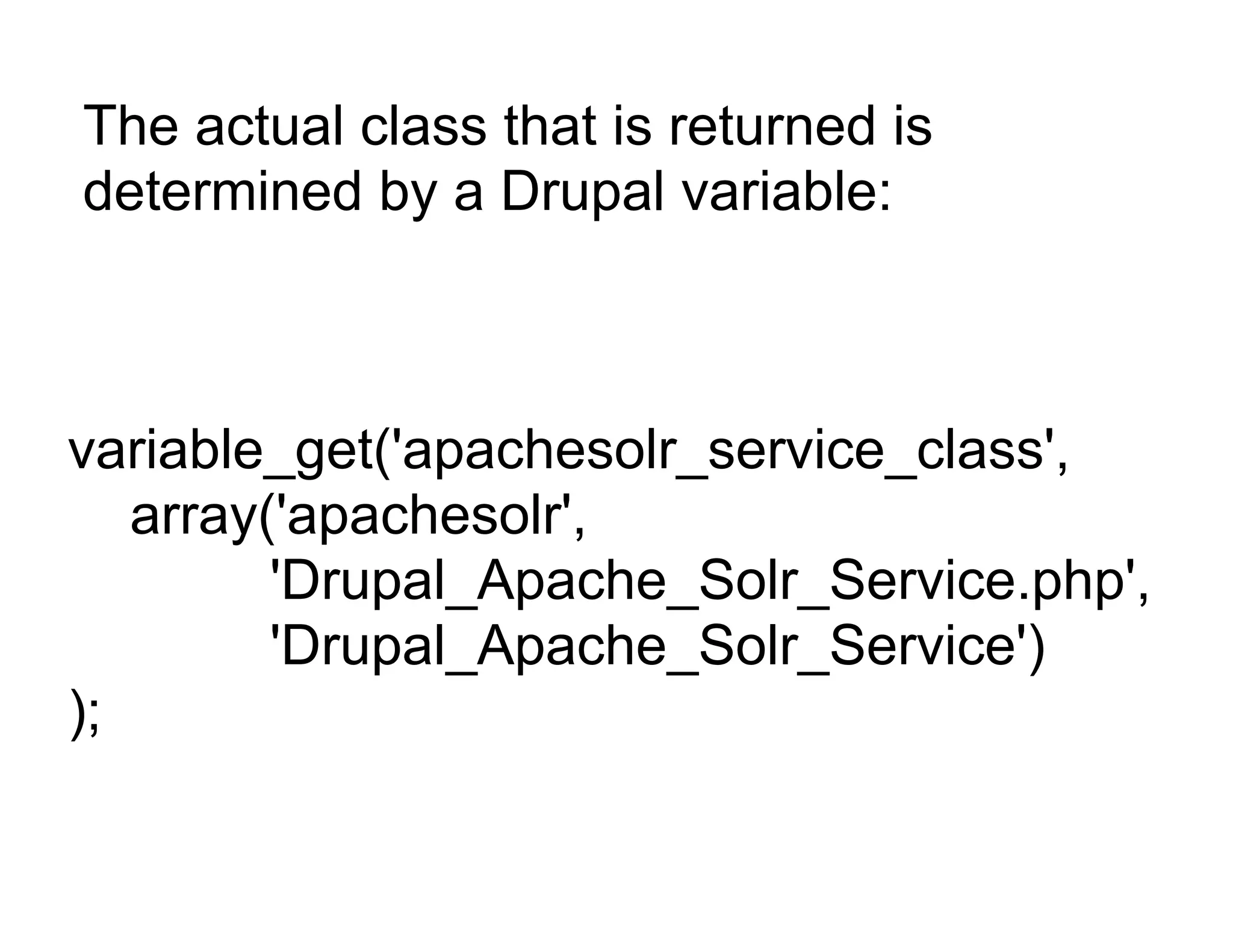 The actual class that is returned is
determined by a Drupal variable:



variable_get('apachesolr_service_class',
   array('apachesolr',
         'Drupal_Apache_Solr_Service.php',
         'Drupal_Apache_Solr_Service')
);
 