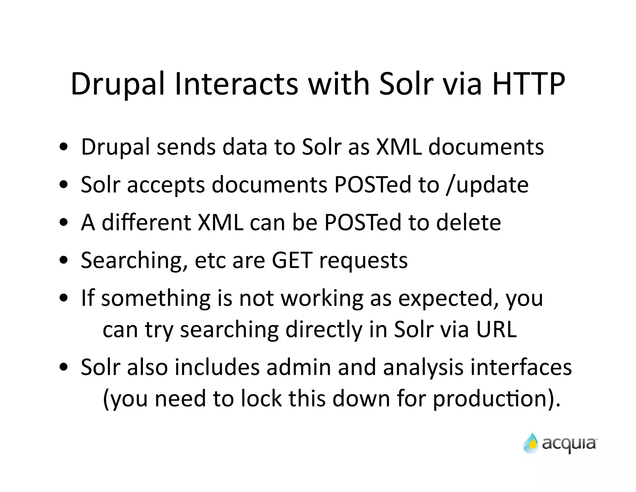 Drupal	
  Interacts	
  with	
  Solr	
  via	
  HTTP
•    Drupal	
  sends	
  data	
  to	
  Solr	
  as	
  XML	
  documents
•    Solr	
  accepts	
  documents	
  POSTed	
  to	
  /update
•    A	
  diﬀerent	
  XML	
  can	
  be	
  POSTed	
  to	
  delete
•    Searching,	
  etc	
  are	
  GET	
  requests
•    If	
  something	
  is	
  not	
  working	
  as	
  expected,	
  you	
  
           can	
  try	
  searching	
  directly	
  in	
  Solr	
  via	
  URL
•    Solr	
  also	
  includes	
  admin	
  and	
  analysis	
  interfaces	
  
           (you	
  need	
  to	
  lock	
  this	
  down	
  for	
  producAon).
 