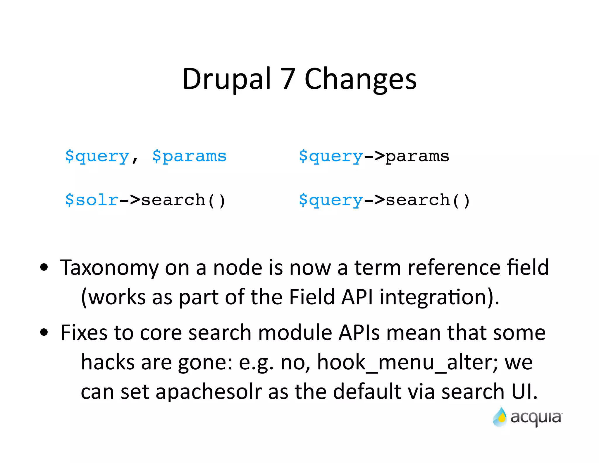Drupal	
  7	
  Changes	
  

    $query, $params                      $query->params

    $solr->search()                      $query->search()


•   Taxonomy	
  on	
  a	
  node	
  is	
  now	
  a	
  term	
  reference	
  ﬁeld	
  
      (works	
  as	
  part	
  of	
  the	
  Field	
  API	
  integraAon).
•   Fixes	
  to	
  core	
  search	
  module	
  APIs	
  mean	
  that	
  some	
  
      hacks	
  are	
  gone:	
  e.g.	
  no,	
  hook_menu_alter;	
  we	
  
      can	
  set	
  apachesolr	
  as	
  the	
  default	
  via	
  search	
  UI.
 