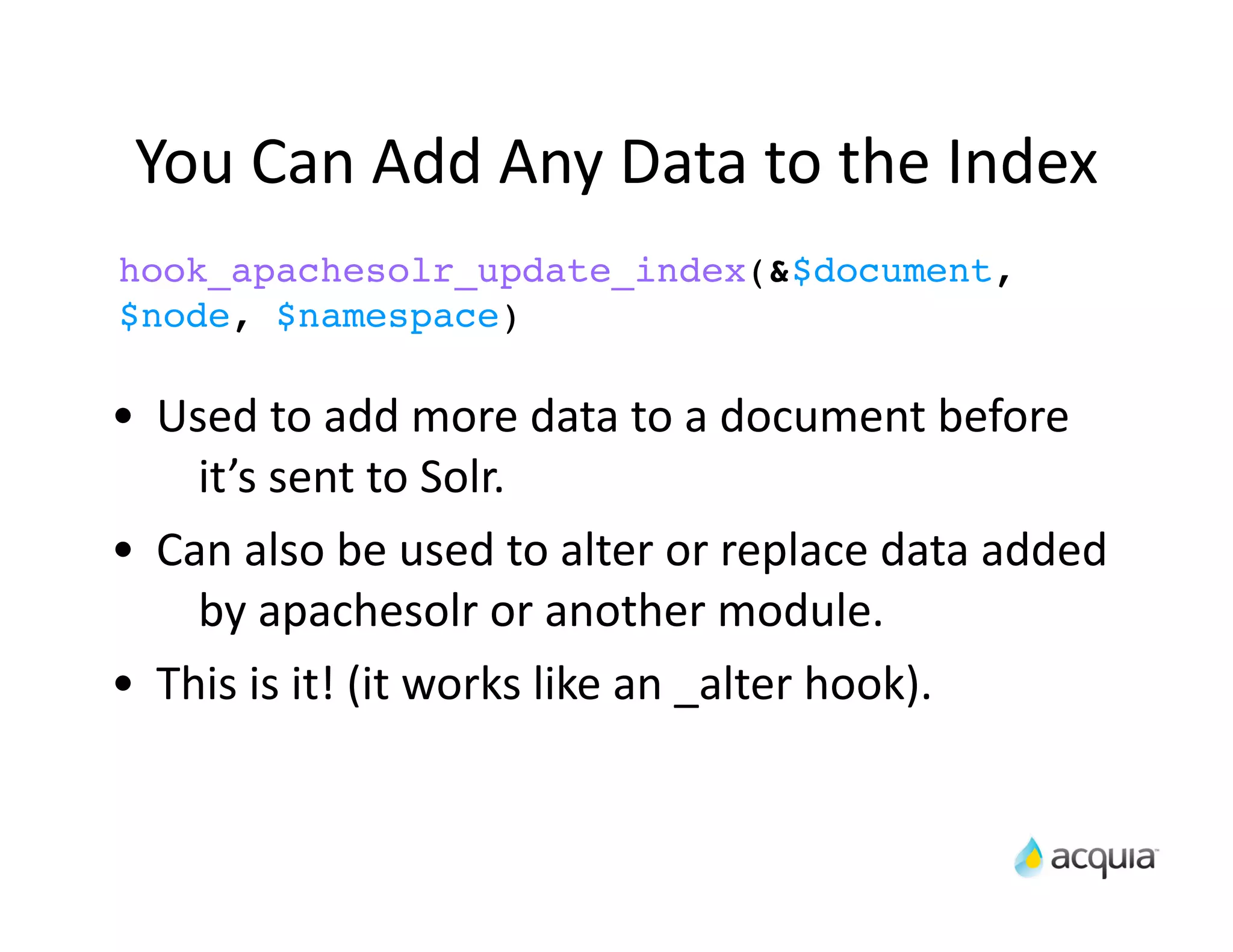 You	
  Can	
  Add	
  Any	
  Data	
  to	
  the	
  Index
hook_apachesolr_update_index(&$document,
$node, $namespace)

•    Used	
  to	
  add	
  more	
  data	
  to	
  a	
  document	
  before	
  
       it’s	
  sent	
  to	
  Solr.
•    Can	
  also	
  be	
  used	
  to	
  alter	
  or	
  replace	
  data	
  added	
  
       by	
  apachesolr	
  or	
  another	
  module.
•    This	
  is	
  it!	
  (it	
  works	
  like	
  an	
  _alter	
  hook).
 