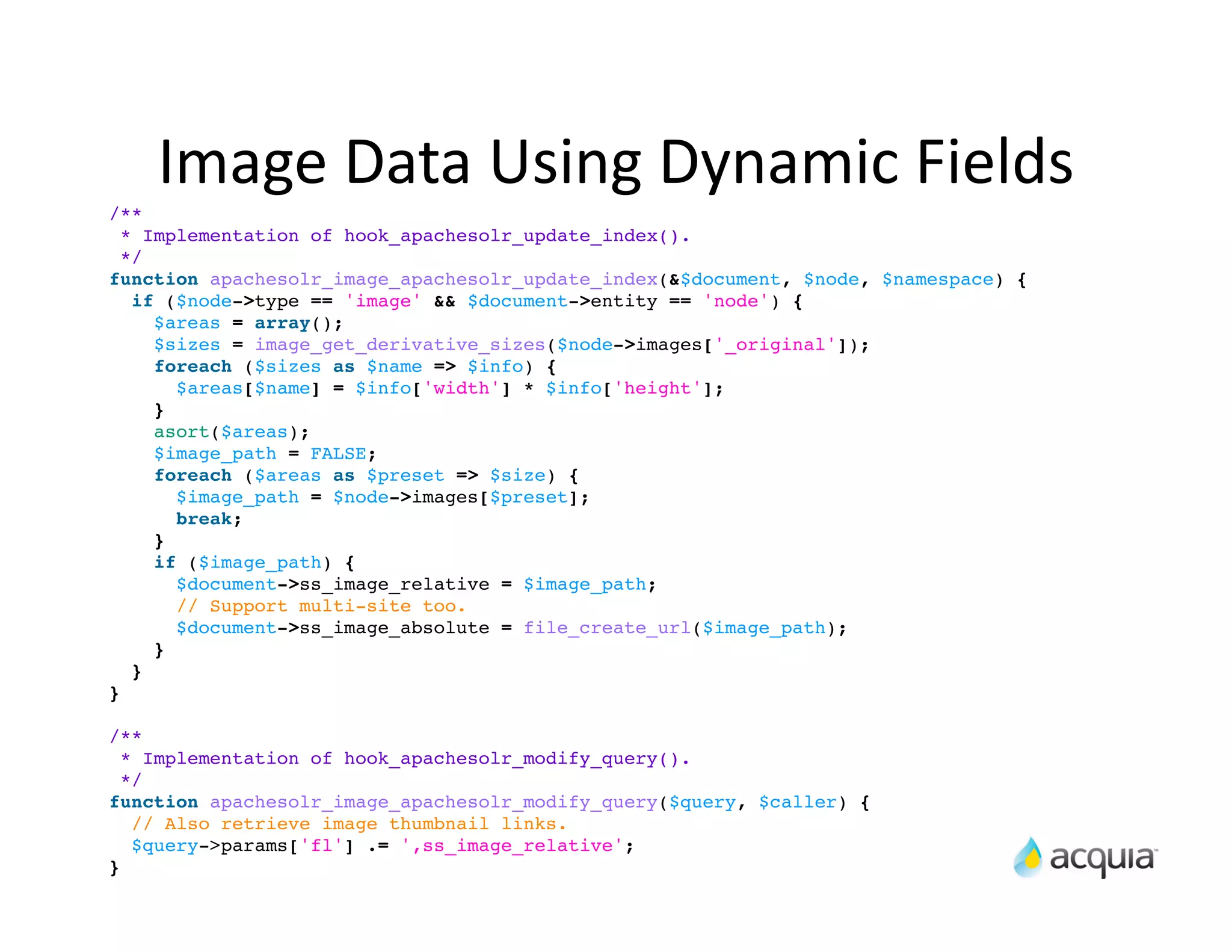 Image	
  Data	
  Using	
  Dynamic	
  Fields
/**
  * Implementation of hook_apachesolr_update_index().
  */
function apachesolr_image_apachesolr_update_index(&$document, $node, $namespace) {
   if ($node->type == 'image' && $document->entity == 'node') {
     $areas = array();
     $sizes = image_get_derivative_sizes($node->images['_original']);
     foreach ($sizes as $name => $info) {
       $areas[$name] = $info['width'] * $info['height'];
     }
     asort($areas);
     $image_path = FALSE;
     foreach ($areas as $preset => $size) {
       $image_path = $node->images[$preset];
       break;
     }
     if ($image_path) {
       $document->ss_image_relative = $image_path;
       // Support multi-site too.
       $document->ss_image_absolute = file_create_url($image_path);
     }
   }
}

/**
  * Implementation of hook_apachesolr_modify_query().
  */
function apachesolr_image_apachesolr_modify_query($query, $caller) {
   // Also retrieve image thumbnail links.
   $query->params['fl'] .= ',ss_image_relative';
}
 