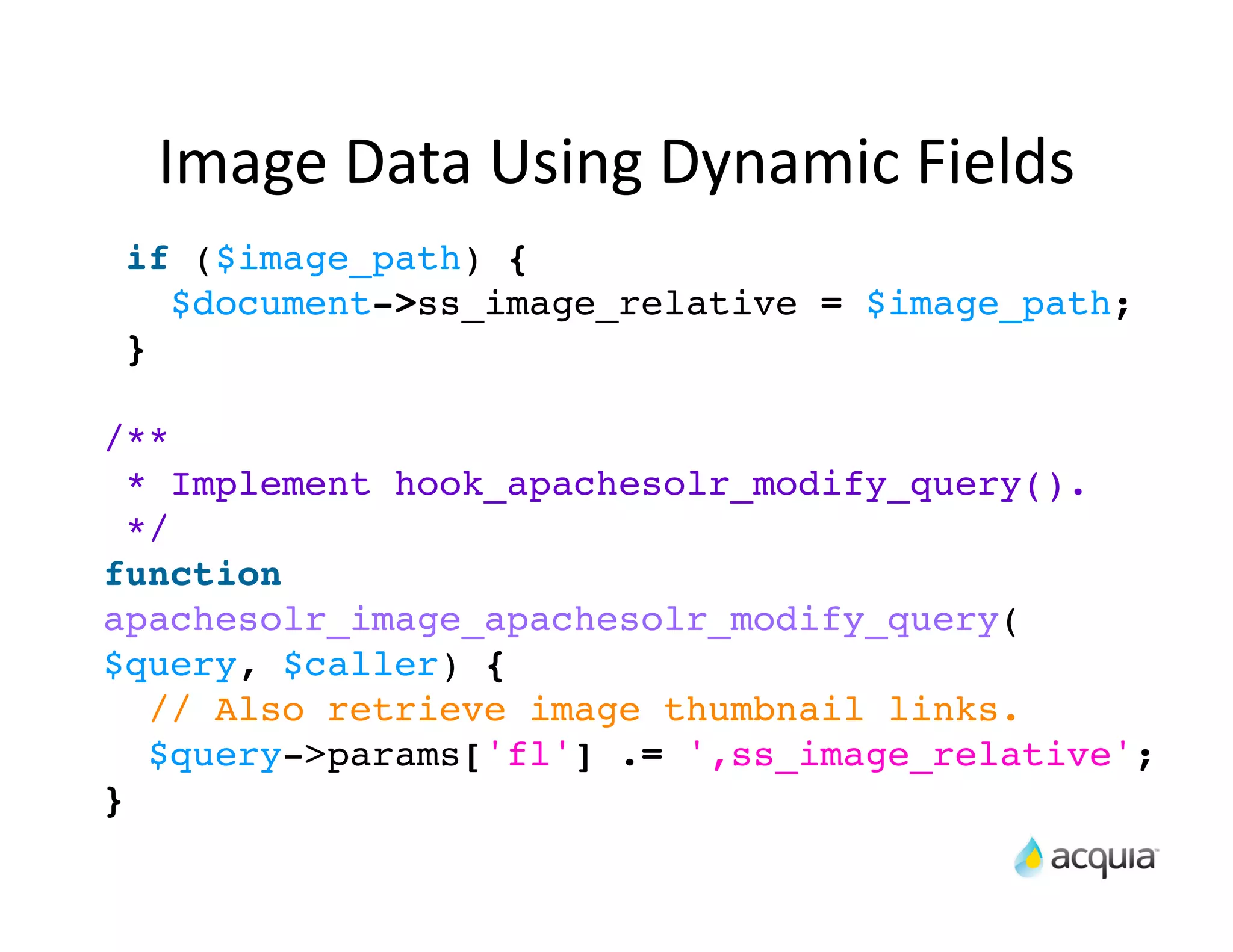 Image	
  Data	
  Using	
  Dynamic	
  Fields
 if ($image_path) {
   $document->ss_image_relative = $image_path;
 }

/**
  * Implement hook_apachesolr_modify_query().
  */
function
apachesolr_image_apachesolr_modify_query(
$query, $caller) {
   // Also retrieve image thumbnail links.
   $query->params['fl'] .= ',ss_image_relative';
}
 