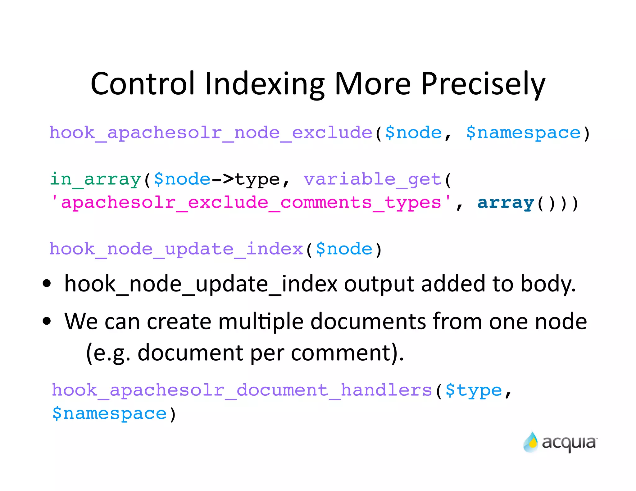 Control	
  Indexing	
  More	
  Precisely	
  
hook_apachesolr_node_exclude($node, $namespace)

in_array($node->type, variable_get(
'apachesolr_exclude_comments_types', array()))

hook_node_update_index($node)

•   hook_node_update_index	
  output	
  added	
  to	
  body.
•   We	
  can	
  create	
  mulAple	
  documents	
  from	
  one	
  node	
  
      (e.g.	
  document	
  per	
  comment).
hook_apachesolr_document_handlers($type,
$namespace)
 