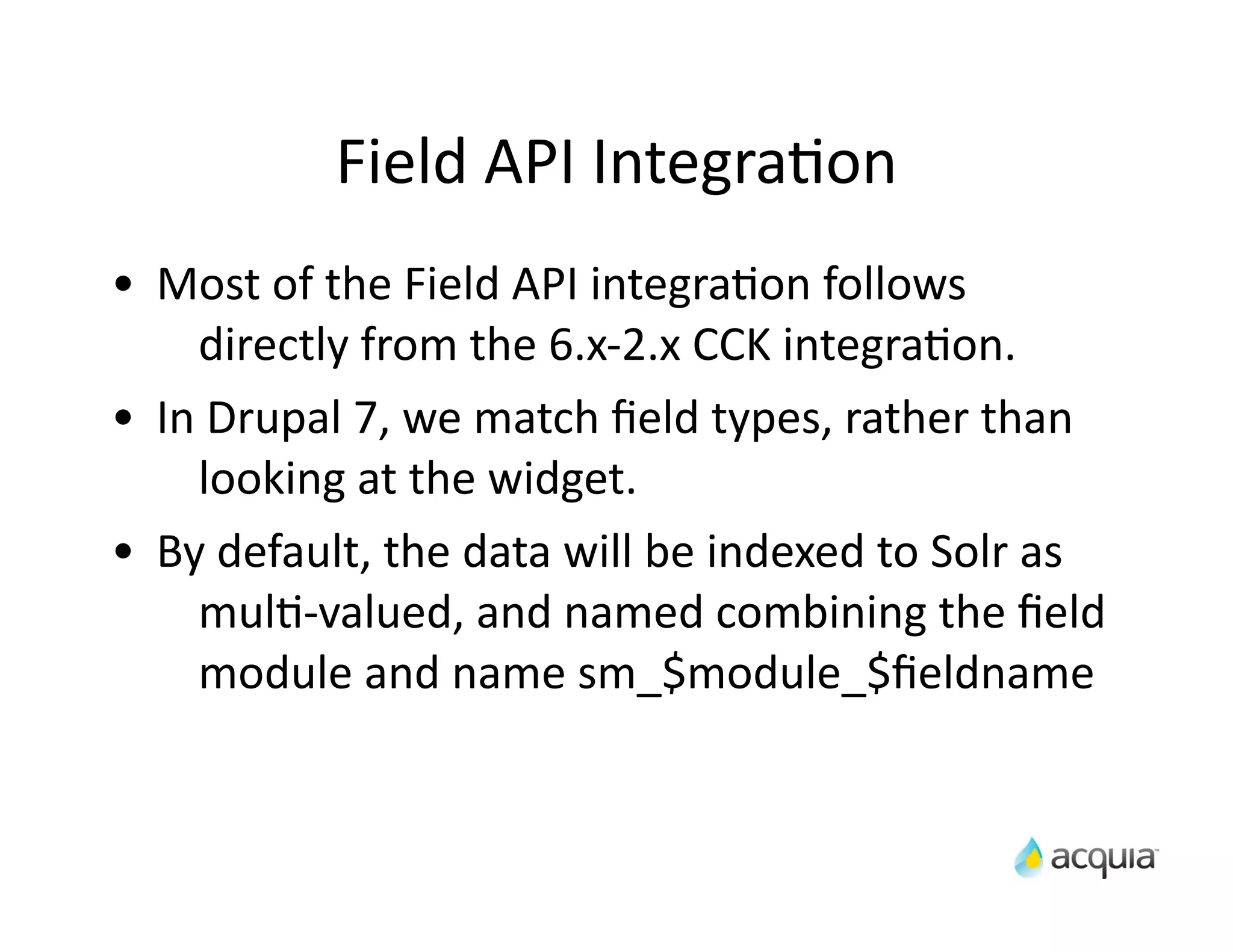 Field	
  API	
  IntegraAon
•   Most	
  of	
  the	
  Field	
  API	
  integraAon	
  follows	
  
       directly	
  from	
  the	
  6.x-­‐2.x	
  CCK	
  integraAon.
•   In	
  Drupal	
  7,	
  we	
  match	
  ﬁeld	
  types,	
  rather	
  than	
  
       looking	
  at	
  the	
  widget.
•   By	
  default,	
  the	
  data	
  will	
  be	
  indexed	
  to	
  Solr	
  as	
  
       mulA-­‐valued,	
  and	
  named	
  combining	
  the	
  ﬁeld	
  
       module	
  and	
  name	
  sm_$module_$ﬁeldname
 