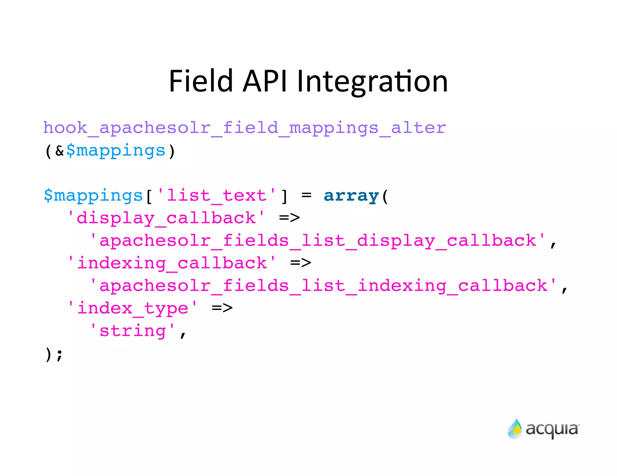 Field	
  API	
  IntegraAon
hook_apachesolr_field_mappings_alter
(&$mappings)

$mappings['list_text'] = array(
   'display_callback' =>
     'apachesolr_fields_list_display_callback',
   'indexing_callback' =>
     'apachesolr_fields_list_indexing_callback',
   'index_type' =>
     'string',
);
 