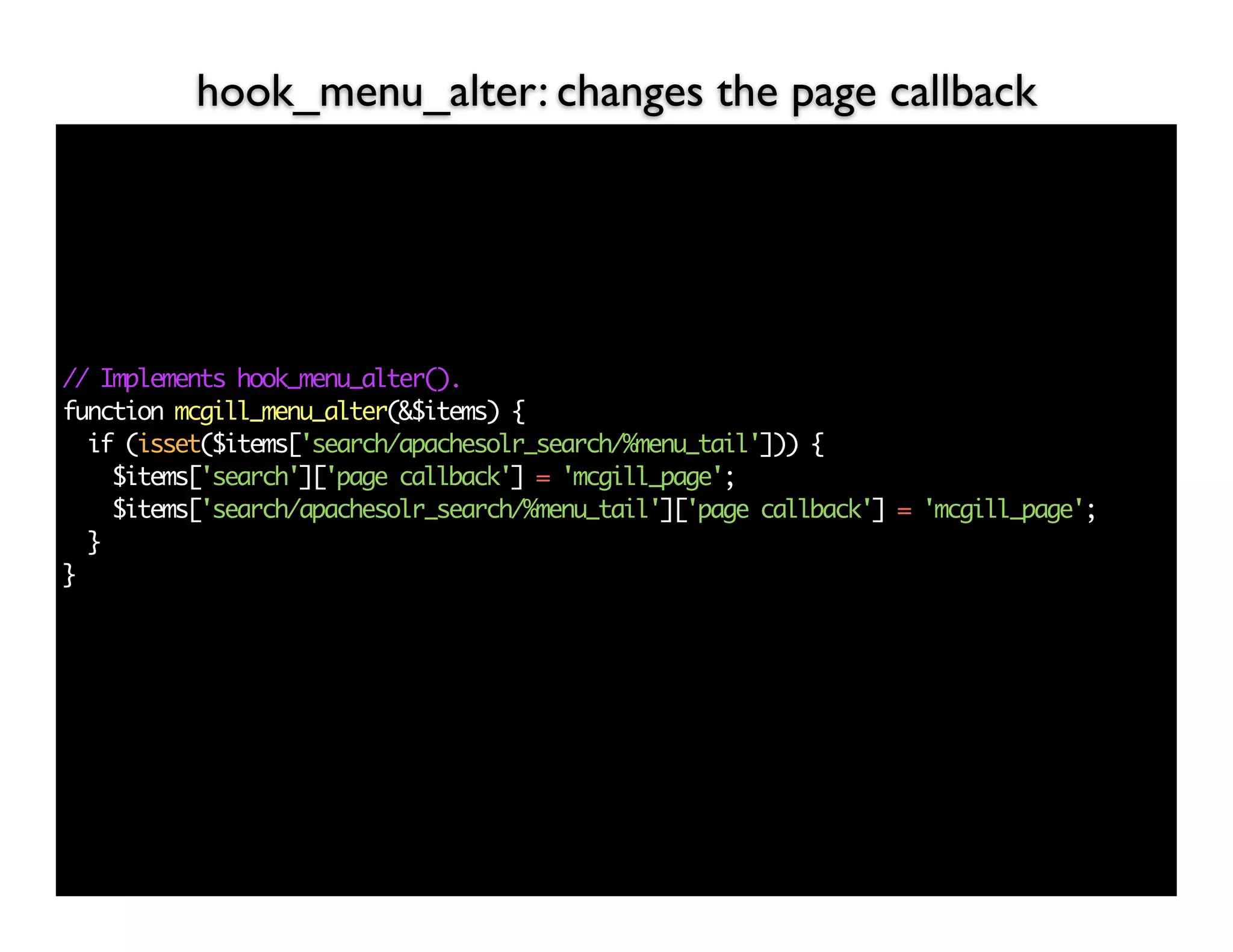 hook_menu_alter: changes the page callback




// Implements hook_menu_alter().
function mcgill_menu_alter(&$items) {
  if (isset($items['search/apachesolr_search/%menu_tail'])) {
    $items['search']['page callback'] = 'mcgill_page';
    $items['search/apachesolr_search/%menu_tail']['page callback'] = 'mcgill_page';
  }
}
 