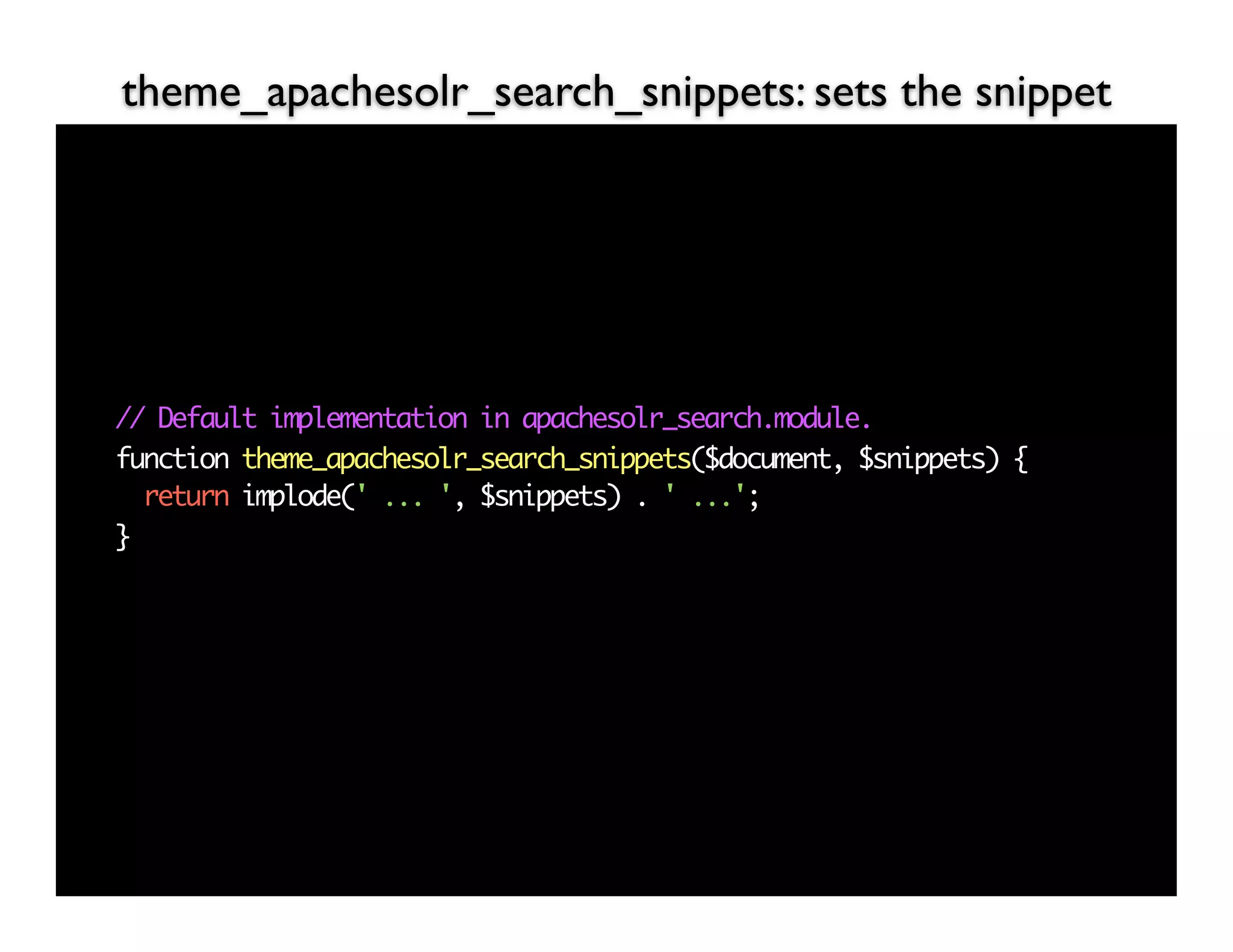 theme_apachesolr_search_snippets: sets the snippet




// Default implementation in apachesolr_search.module.
function theme_apachesolr_search_snippets($document, $snippets) {
  return implode(' ... ', $snippets) . ' ...';
}
 