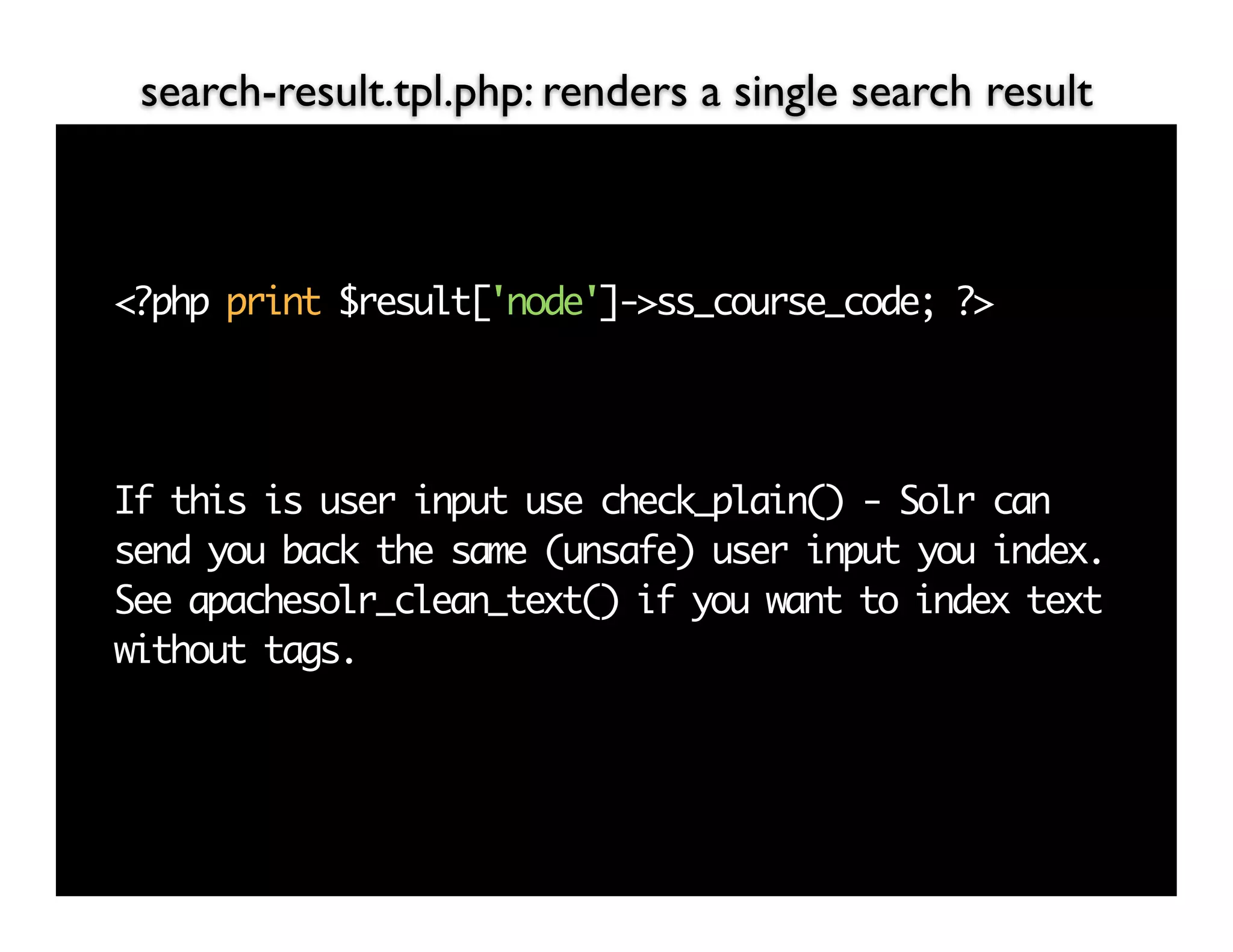 search-result.tpl.php: renders a single search result



<?php print $result['node']->ss_course_code; ?>




If this is user input use check_plain() - Solr can
send you back the same (unsafe) user input you index.
See apachesolr_clean_text() if you want to index text
without tags.
 