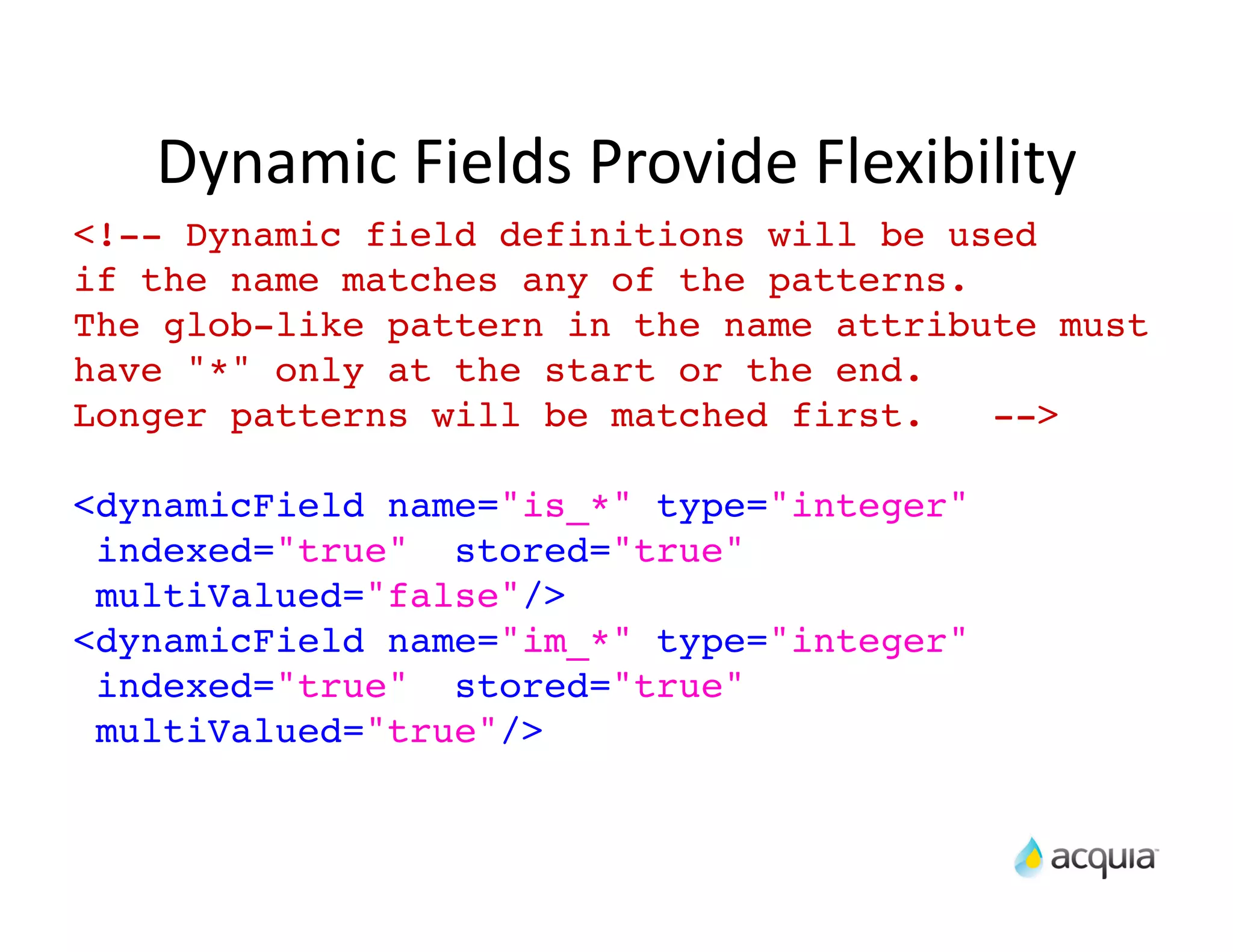 Dynamic	
  Fields	
  Provide	
  Flexibility
<!-- Dynamic field definitions will be used
if the name matches any of the patterns.
The glob-like pattern in the name attribute must
have "*" only at the start or the end.
Longer patterns will be matched first.   -->

<dynamicField name="is_*" type="integer"
 indexed="true" stored="true"
 multiValued="false"/>
<dynamicField name="im_*" type="integer"
 indexed="true" stored="true"
 multiValued="true"/>
 