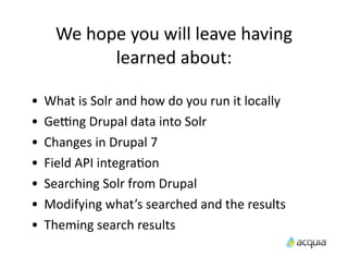 We	
  hope	
  you	
  will	
  leave	
  having	
  
                learned	
  about:

•   What	
  is	
  Solr	
  and	
  how	
  do	
  you	
  run	
  it	
  locally
•   Ge9ng	
  Drupal	
  data	
  into	
  Solr
•   Changes	
  in	
  Drupal	
  7
•   Field	
  API	
  integraAon
•   Searching	
  Solr	
  from	
  Drupal
•   Modifying	
  what’s	
  searched	
  and	
  the	
  results
•   Theming	
  search	
  results
 