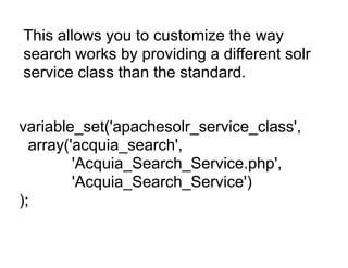 This allows you to customize the way
search works by providing a different solr
service class than the standard.


variable_set('apachesolr_service_class',
  array('acquia_search',
         'Acquia_Search_Service.php',
         'Acquia_Search_Service')
);
 