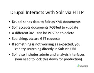 Drupal	
  Interacts	
  with	
  Solr	
  via	
  HTTP
•    Drupal	
  sends	
  data	
  to	
  Solr	
  as	
  XML	
  documents
•    Solr	
  accepts	
  documents	
  POSTed	
  to	
  /update
•    A	
  diﬀerent	
  XML	
  can	
  be	
  POSTed	
  to	
  delete
•    Searching,	
  etc	
  are	
  GET	
  requests
•    If	
  something	
  is	
  not	
  working	
  as	
  expected,	
  you	
  
           can	
  try	
  searching	
  directly	
  in	
  Solr	
  via	
  URL
•    Solr	
  also	
  includes	
  admin	
  and	
  analysis	
  interfaces	
  
           (you	
  need	
  to	
  lock	
  this	
  down	
  for	
  producAon).
 