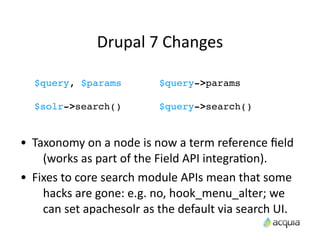 Drupal	
  7	
  Changes	
  

    $query, $params                      $query->params

    $solr->search()                      $query->search()


•   Taxonomy	
  on	
  a	
  node	
  is	
  now	
  a	
  term	
  reference	
  ﬁeld	
  
      (works	
  as	
  part	
  of	
  the	
  Field	
  API	
  integraAon).
•   Fixes	
  to	
  core	
  search	
  module	
  APIs	
  mean	
  that	
  some	
  
      hacks	
  are	
  gone:	
  e.g.	
  no,	
  hook_menu_alter;	
  we	
  
      can	
  set	
  apachesolr	
  as	
  the	
  default	
  via	
  search	
  UI.
 