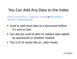 You	
  Can	
  Add	
  Any	
  Data	
  to	
  the	
  Index
hook_apachesolr_update_index(&$document,
$node, $namespace)

•    Used	
  to	
  add	
  more	
  data	
  to	
  a	
  document	
  before	
  
       it’s	
  sent	
  to	
  Solr.
•    Can	
  also	
  be	
  used	
  to	
  alter	
  or	
  replace	
  data	
  added	
  
       by	
  apachesolr	
  or	
  another	
  module.
•    This	
  is	
  it!	
  (it	
  works	
  like	
  an	
  _alter	
  hook).
 