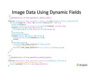 Image	
  Data	
  Using	
  Dynamic	
  Fields
/**
  * Implementation of hook_apachesolr_update_index().
  */
function apachesolr_image_apachesolr_update_index(&$document, $node, $namespace) {
   if ($node->type == 'image' && $document->entity == 'node') {
     $areas = array();
     $sizes = image_get_derivative_sizes($node->images['_original']);
     foreach ($sizes as $name => $info) {
       $areas[$name] = $info['width'] * $info['height'];
     }
     asort($areas);
     $image_path = FALSE;
     foreach ($areas as $preset => $size) {
       $image_path = $node->images[$preset];
       break;
     }
     if ($image_path) {
       $document->ss_image_relative = $image_path;
       // Support multi-site too.
       $document->ss_image_absolute = file_create_url($image_path);
     }
   }
}

/**
  * Implementation of hook_apachesolr_modify_query().
  */
function apachesolr_image_apachesolr_modify_query($query, $caller) {
   // Also retrieve image thumbnail links.
   $query->params['fl'] .= ',ss_image_relative';
}
 
