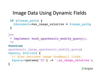 Image	
  Data	
  Using	
  Dynamic	
  Fields
 if ($image_path) {
   $document->ss_image_relative = $image_path;
 }

/**
  * Implement hook_apachesolr_modify_query().
  */
function
apachesolr_image_apachesolr_modify_query(
$query, $caller) {
   // Also retrieve image thumbnail links.
   $query->params['fl'] .= ',ss_image_relative';
}
 