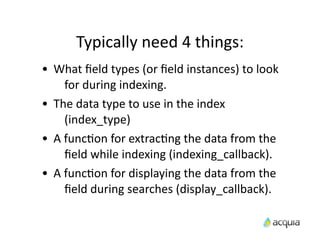 Typically	
  need	
  4	
  things:
•   What	
  ﬁeld	
  types	
  (or	
  ﬁeld	
  instances)	
  to	
  look	
  
         for	
  during	
  indexing.
•   The	
  data	
  type	
  to	
  use	
  in	
  the	
  index	
  
         (index_type)
•   A	
  funcAon	
  for	
  extracAng	
  the	
  data	
  from	
  the	
  
         ﬁeld	
  while	
  indexing	
  (indexing_callback).
•   A	
  funcAon	
  for	
  displaying	
  the	
  data	
  from	
  the	
  
         ﬁeld	
  during	
  searches	
  (display_callback).
 