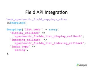 Field	
  API	
  IntegraAon
hook_apachesolr_field_mappings_alter
(&$mappings)

$mappings['list_text'] = array(
   'display_callback' =>
     'apachesolr_fields_list_display_callback',
   'indexing_callback' =>
     'apachesolr_fields_list_indexing_callback',
   'index_type' =>
     'string',
);
 