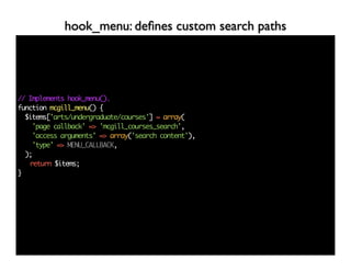 hook_menu: deﬁnes custom search paths




// Implements hook_menu().
function mcgill_menu() {
  $items['arts/undergraduate/courses'] = array(
    'page callback' => 'mcgill_courses_search',
    'access arguments' => array('search content'),
    'type' => MENU_CALLBACK,
  );
   return $items;
}
 
