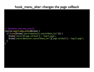 hook_menu_alter: changes the page callback




// Implements hook_menu_alter().
function mcgill_menu_alter(&$items) {
  if (isset($items['search/apachesolr_search/%menu_tail'])) {
    $items['search']['page callback'] = 'mcgill_page';
    $items['search/apachesolr_search/%menu_tail']['page callback'] = 'mcgill_page';
  }
}
 