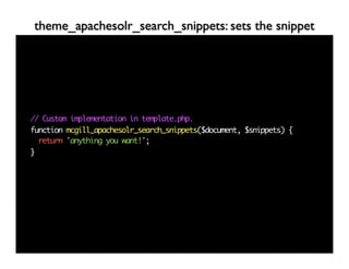 theme_apachesolr_search_snippets: sets the snippet




// Custom implementation in template.php.
function mcgill_apachesolr_search_snippets($document, $snippets) {
  return 'anything you want!';
}
 
