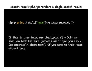 search-result.tpl.php: renders a single search result



<?php print $result['node']->ss_course_code; ?>




If this is user input use check_plain() - Solr can
send you back the same (unsafe) user input you index.
See apachesolr_clean_text() if you want to index text
without tags.
 