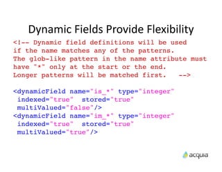 Dynamic	
  Fields	
  Provide	
  Flexibility
<!-- Dynamic field definitions will be used
if the name matches any of the patterns.
The glob-like pattern in the name attribute must
have "*" only at the start or the end.
Longer patterns will be matched first.   -->

<dynamicField name="is_*" type="integer"
 indexed="true" stored="true"
 multiValued="false"/>
<dynamicField name="im_*" type="integer"
 indexed="true" stored="true"
 multiValued="true"/>
 