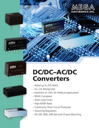 For more information
See our Power Supply Catalog for AC/DC products
See our Power Cord Catalog for AC cables
and related products
AC-DC Converter
4B Jules Lane • New Brunswick, New Jersey • 08901
Tel: 732/249-2656 • Fax: 732/249-7442 • www.megaelectronics.com
DC/DC–AC/DC
Converters
– Rated up to 255 Watts
– UL, cUL Recognized
– Isolations to 12kV for Medical Applications
– ROHS Compliant
– Short Lead Times
– High MTBF Rates
– Continuous Short Circuit Protected
– Switching Regulators
– SIP, DIP, SMD, DIN Rail and Chassis Mounting
• Cost effective, high reliability, high isolation, lower ripple & noise
• High efﬁciency, low consumption
• EMC meet EN55022 & IEC61000
• Multiple package options: module, open-frame, DIN rail, and chassis mounting
• Multiple protection: over current, over voltage, and short circuit protection
• Meet ROHS, CE, UL standard
• Widely used in ﬁeld of new energy, electric power industry, smart grid,
instrument, and medical equipment
Output Voltage Isolation
Series Power Input Voltage (VDC) (VAC)
MA01-D10B 1W 85~305VAC, 120~430VDC 3.3,5,9,12,15,24 3KVAC
MA02-D10B 2W 85~305VAC, 120~430VDC 3.3,5,9,12,15,24 3KVAC
MA03-D10B 3W 85~264VAC, 120~370VDC 3.3,5,9,12,15,24 3KVAC
MA05-D20B 5W 85~264VAC, 120~370VDC 3.3,5,9,12,15,24 4KVAC
MA10-D20B 10W 85~264VAC, 120~370VDC 3.3,5,9,12,15,24 4KVAC
MA10-D20B-MU 10W 85~264VAC, 120~370VDC 3.3,5,9,12,15,24 4KVAC
MA12-D20B 12W 85~264VAC, 120~370VDC 3.3,5,12,15,24 4KVAC
MA20-D10B 20W 85~264VAC, 120~370VDC 3.3,5,12,15,24 3KVAC
MA-D Series, 1~20W,
Small Dimension
Output Voltage
Series Power Input Voltage (VDC)
MA05-H 5W 85~264VAC, 120~370VDC 3.3,5,9,12,15,24, ±5,±12,±15,±24
5/5,5/12,5/15,5/24, 5/±5,5/±12,5/±15,5/±24
MA10-H 10W 85~264VAC, 120~370VDC 3.3,5,9,12,15,24, ±5,±12,±15,±24
5/5,5/12,5/15,5/24, 5/±5,5/±12,5/±15
MA15-H 15W 85~264VAC, 120~370VDC 3.3,5,9,12,15,24, ±5,±12,±15
5/5,5/12,5/15,5/24, 5/±5,5/±12,5/±15,5/±24
MA20-H 20W 85~264VAC, 120~370VDC 3.3,5,9,12,15,24, ±5,±12,±15
5/12,5/15,5/24, 5/±5,5/±12,5/±15,5/±24
MA25-H 25W 85~264VAC, 120~370VDC 3.3,5,9,12,15,24,48
MA40-H 40W 85~264VAC, 120~370VDC 3.3,5,9,12,15,24,5/12,5/24
MA60-H 60W 90~264VAC, 122~370VDC 5,9,12,15,24,48
MA-H Series, 5~25W
Output Voltage
Series Power Input Voltage (VDC)
MA03-B 3W 85~264VAC, 120~370VDC 3.3,5,9,12,15,24
MA05-B 5W 85~264VAC, 120~370VDC 3.3,5,9,12,15,24, ±5,±12,±15,±24
5/5,5/12,5/15,5/24
MA10-B 10W 85~264VAC, 120~370VDC 3.3,5,9,12,15,24, ±5,±12,±15, 5/5
MA15-B 15W 85~264VAC, 120~370VDC 3.3,5,12,15,24
MA-B Series, 3~15W,
High Reliability
Output Voltage Isolation
Series Power Input Voltage (VDC) (VAC)
MA24LI 24W 90~264VAC, 120~370VDC 5,12,24 3KVAC
MA72LI 72W 165~264VAC 24 4KVAC
MA-LI Series, Din-Rail Up to 900W
Output Voltage Isolation
Series Power Input Voltage (VDC) (VAC)
MA01-S 1W 85~264VAC, 100~400VDC 5,9,12,15,24 3KVAC
MA03-SR2 3W 85~264VAC, 100~400VDC 5,9,12,15,24 3KVAC
MA05-S 5W 85~264VAC, 100~400VDC 5,9,12,15,24 3KVAC
MA-S Series, Low Cost
Output Voltage Isolation
Series Power Input Voltage (VDC) (VAC)
MA30-M 30W 85~264VAC, 90~370VDC 5/±12/24 2KVAC
MA05-HE 5W 85~264VAC,120~370VDC 9,24, 5/24 3KVAC
MA10-HER2 10W 85~264VAC,120~370VDC 12,24, 5/5,5/12,5/24 3KVAC
MA15-HER2 15W 85~264VAC,120~370VDC 5,12,24, 5/12,5/24 3KVAC
MA25-HER2 25W 85~264VAC,120~370VDC 5,12,24 3KVAC
MA10-O24B 6.5W 30~280VAC, 30~400VDC 5,12,13 4KVAC
MA10-O26D 10W 65~460VAC, 90~650VDC 5/12 4KVAC
MA18-O26C 18W 65~460VAC, 90~650VDC 5.6/13/13 4KVAC
Special for Electric
Power Industry
 