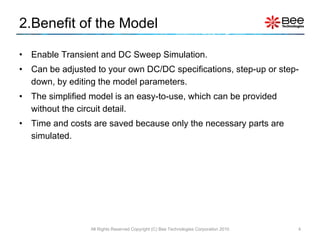 2.Benefit of the Model Enable Transient and DC Sweep Simulation. Can be adjusted to your own DC/DC specifications, step-up or step-down, by editing the model parameters. The simplified model is an easy-to-use, which can be provided without the circuit detail. Time and costs are saved because only the necessary parts are simulated. All Rights Reserved Copyright (C) Bee Technologies Corporation 2010 