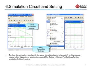 6.Simulation Circuit and Setting To show the simulation results with the same format (plots and axis scales)  to this manual, please select  Waveforms window then select Plot Setting > Reload Plot Setting after the simulation finished running. select  Waveforms window select  Reload Plot Settings All Rights Reserved Copyright (C) Bee Technologies Corporation 2010 