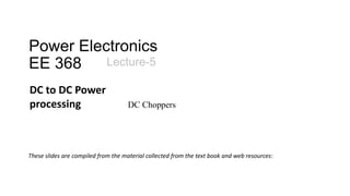 Power Electronics
EE 368 Lecture-5
These slides are compiled from the material collected from the text book and web resources:
DC to DC Power
processing DC Choppers
 