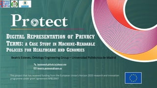This project that has received funding from the European Union’s Horizon 2020 research and innovation
programme under grant agreement Nº813497
DIGITAL REPRESENTATION OF PRIVACY
TERMS: A CASE STUDY IN MACHINE-READABLE
POLICIES FOR HEALTHCARE AND GENOMICS
Beatriz Esteves, Ontology Engineering Group – Universidad Politécnica de Madrid
besteves4.github.io/about-me
beatriz.gesteves@upm.es
 