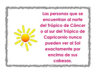 Las personas que se encuentran al norte del Trópico de Cáncer o al sur del Trópico de Capricornio nunca pueden ver al Sol exactamente por encima de sus cabezas.-427355-447675<br />43307071755<br />Que el Sol se levanta por el este es una verdad no muy exacta. En realidad, salvo en el ecuador, el Sol sólo se levanta exactamente en el este en los equinoccios de otoño y primavera, alrededor del 21 de marzo y del 23 de setiembre. Y sólo entonces se pone exactamente por el oeste.-271145-297114<br />616585172720<br />En los polos, donde hay aproximadamente seis meses de luz constante y seis meses de oscuridad, el Sol nunca se eleva a más de 23,50 sobre el horizonte.-265890-291859<br />515683555880<br />Si pudiéramos cavar un pozo desde Shangai, China, directamente a través del centro de la Tierra, apareceríamos cerca de Buenos Aires, la capital argentina. Estos puntos de la Tierra, diametralmente opuestos, son denominados antípodas. Entre ellos existe una diferencia horaria de 12 horas-266065-370840<br />9652012065<br />Es posible navegar constantemente alrededor del mundo siguiendo el paralelo 600 5. La distancia recorrida sería aproximadamente igual a la mitad de la circunferencia de la Tierra en el ecuador y casi similar también a la distancia de uno a otro polo a lo largo de un meridiano-423545-575639<br />101600165735<br />Entre 1900 y 1950, la población mundial ascendió de 1600 a 2 500 millones de habitantes, es decir, más de un 50%. Hoy somos mas de 6000 millones de personas compartiendo los recursos del planeta-416721-575168<br />56502308255<br />El meridiano 17000, llega desde el Polo Norte hasta el Polo Sur sin pasar por tierra, salvo algunos pequeños islotes del océano Pacífico.-405732-640748<br />5270500124460<br />