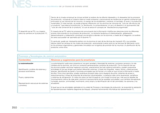 NES

Nueva Escuela Secundaria de la Ciudad de Buenos Aires

Dentro de la mirada contextual se incluye también el análisis de los efectos (deseados y no deseados) de los procesos
de producción, incluyendo el impacto sobre el medio ambiente y reconociendo las tendencias en gestión ambiental que
promueven el uso racional de los insumos, el manejo de los excedentes y residuos, el reciclado, el reuso y la producción
sustentable. En este sentido, se puede proponer diferenciar con los alumnos las nociones de “ciclo de vida técnico de
un producto” (que abarca la producción, la, distribución, la comercialización, el uso y el desecho o la reconversión) del
“ciclo de vida comercial de un producto, al cual se asocia el concepto de “obsolescencia programada”
”
.
El desarrollo de las TIC y su impacto
sobre los cambios en la producción (*).

El impacto de las TIC sobre los procesos de comunicación de la información modiﬁca las relaciones entre los diferentes
actores intervinientes en los procesos de producción. La creciente tendencia a la deslocalización, globalización,
descentralización y colaboración constituye una temática a abordar con los alumnos, a través de la indagación o el análisis
de casos que pueden ser aportados por el docente (*).
En particular, puede ser interesante analizar con los alumnos el caso de las técnicas de impresión 3D y sus posibles
efectos sobre los cambios en los modos de producción, reconociendo a estos tanto en las técnicas de fabricación como
en los procesos organizativos y gestionales vinculados con la logística de provisión de los insumos y la distribución de los
productos, entre otros.

Procesos y Tecnologías de control automático
Contenidos

Alcances y sugerencias para la enseñanza

La automatización

La automatización suele estar presente en una gran variedad y diversidad de sistemas y procesos cercanos a la vida
cotidiana de los alumnos, así como en contextos pertenecientes a ámbitos de producción. Con la intención de que
los alumnos puedan reconocer aspectos comunes, característicos de todo sistema automático, pueden proponerse
actividades en las que tengan que analizar diferentes sistemas, a través de infografías, videos, textos u observaciones
directas, identiﬁcando las partes y funciones principales que los forman y el modo en que circula la información a través
de ellos. Entre otros ejemplos, pueden analizarse procesos tales como lavaderos de autos, sistemas de acceso a
estacionamientos o líneas de ensamble de productos industrializados, o artefactos tales como ascensores, semáforos
o sistemas de refrigeración. En todos los casos se hará hincapié en una mirada funcional que, más que los detalles de
funcionamiento interno de cada parte, priorice el reconocimiento de las variables controladas y sus cambios (temperatura,
humedad, posición, luminosidad, movimiento, entre otras) y la identiﬁcación del rol del controlador, los sensores y los
actuadores.

Identiﬁcación y análisis de sistemas y
procesos automáticos.

Flujos y operaciones.

Representación estructural de sistemas
y procesos.

Al igual que en las actividades realizadas en la unidad de Procesos y tecnologías de producción, se propondrá la realización
de representaciones mediante diagramas de bloques, utilizando herramientas informáticas de representación (*).

350

gcba

mINISTERIO DE EDUCACIÓN DIRECCIÓN GENERAL DE PLANEAMIENTO educativo GERENCIA OPERATIVA DE CURRÍCULUM

 