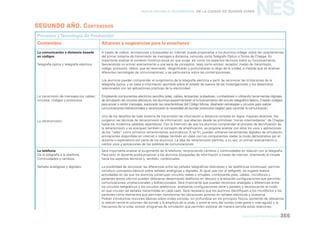 Nueva Escuela Secundaria de la Ciudad de Buenos Aires

NES

segundo AÑO. CONTENIDOS
Procesos y Tecnología de Producción
Contenidos

Alcances y sugerencias para la enseñanza

La comunicación a distancia basada
en códigos

A través de videos, animaciones y búsquedas en internet, puede proponerse a los alumnos indagar sobre las características
del primer sistema de transmisión de mensajes a distancia, conocido como Telégrafo Óptico o Torres de Chappe. Es
importante analizar el contexto histórico-social en que surge, así como los aspectos técnicos sobre su funcionamiento,
favoreciendo un primer acercamiento a una serie de conceptos, tales como emisor, receptor, medio de transmisión,
código, protocolo, relevo, que se retomarán, resigniﬁcarán y profundizarán lo largo de la unidad, a medida que se analicen
diferentes tecnologías de comunicaciones, y se particularice sobre las contemporáneas.

Telegrafía óptica y telegrafía eléctrica.

Los alumnos pueden comprender el surgimiento de la telegrafía eléctrica a partir de reconocer las limitaciones de la
telegrafía óptica, y en base a información aportada sobre el estado de avance de las investigaciones y los desarrollos
relacionados con las aplicaciones prácticas de la electricidad.
La transmisión de mensajes por cables:
circuitos, códigos y protocolos.

La retransmisión.

Empleando componentes eléctricos sencillos (pilas, cables, lamparitas, pulsadores, zumbadores) o utilizando herramientas digitales
de simulación de circuitos eléctricos, los alumnos experimentarán el funcionamiento del circuito telegráﬁco básico. Crearán códigos
para enviar y recibir mensajes, explorarán las características del Código Morse, diseñarán estrategias y circuitos para realizar
comunicaciones bidireccionales y reconocerán la necesidad de acordar protocolos (reglas) para controlar la comunicación.
Uno de los desafíos de todo sistema de transmisión de información a distancia consiste en lograr mayores alcances. Así
surgieron las técnicas de retransmisión de información, que abarcan desde las primitivas “torres intermediarias” de Chappe
hasta los modernos satélites repetidores. Con la intención de que los alumnos comprendan el proceso de tecniﬁcación de
la retransmisión y se acerquen también al concepto de ampliﬁcación, se propone analizar con ellos los usos y aplicaciones
de los “relés” como primeros retransmisores automáticos. A tal ﬁn, pueden utilizarse herramientas digitales de simulación,
animaciones disponibles en internet o trabajar también en clase con los componentes reales (a modo demostrativo por el
docente o exploratorio por parte de los alumnos). La idea de retransmisión permite, a su vez, un primer acercamiento a
ciertos usos y aplicaciones de los satélites de comunicaciones.

La telefonía
De la telegrafía a la telefonía.
Continuidades y cambios.

Será importante analizar el surgimiento de la telefonía, reconociendo cambios y continuidades en relación con la telegrafía.
Para esto, el docente podrá proponer a los alumnos búsquedas de información a través de internet, orientando la mirada
hacia los aspectos técnicos y, también, contextuales.

Señales analógicas y digitales.

La posibilidad de reconocer las diferencias entre las señales telegráﬁcas (discretas) y las telefónicas (continuas), permite
introducir conceptos básicos sobre señales analógicas y digitales. Al igual que con el telégrafo, se sugiere realizar
actividades en las que los alumnos construyan circuitos reales o virtuales, combinando pilas, cables, micrófonos y
parlantes (estos últimos pueden obtenerse desarmando teléfonos en desuso) y analizando conﬁguraciones que permitan
comunicaciones unidireccionales y bidireccionales. Será importante que puedan reconocer analogías y diferencias entre
los circuitos telegráﬁcos y los circuitos telefónicos, analizando conﬁguraciones serie y paralelo y reconociendo el modo
en que circulan las señales transmitidas en cada caso. Será necesario que los alumnos identiﬁquen a los micrófonos y los
parlantes como elementos que permiten transformar las vibraciones sonoras en señales eléctricas y viceversa.
Podrán introducirse nociones básicas sobre ondas sonoras, sin profundizar en los principios físicos, poniendo de relevancia
la relación entre el volumen del sonido y la amplitud de la onda, y entre el tono del sonido (más grave o más agudo) y la
frecuencia de la onda: existen programas de simulación que permiten explorar de manera sencilla estas relaciones.
educación tecnológica

355

 