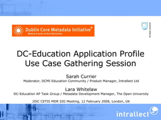 DC-Education Application Profile Use Case Gathering Session Sarah Currier Moderator, DCMI Education Community / Product Manager, Intrallect Ltd Lara Whitelaw DC-Education AP Task Group / Metadata Development Manager, The Open University JISC CETIS MDR SIG Meeting, 12 February 2008, London, UK 