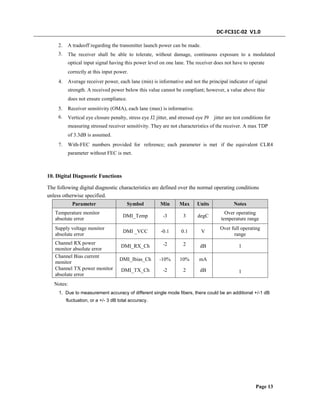 DC-FC31C-02 V1.0
2.
3.
A tradeoff regarding the transmitter launch power can be made.
The receiver shall be able to tolerate, without damage, continuous exposure to a modulated
optical input signal having this power level on one lane. The receiver does not have to operate
correctly at this input power.
4. Average receiver power, each lane (min) is informative and not the principal indicator of signal
strength. A received power below this value cannot be compliant; however, a value above thie
does not ensure compliance.
5.
6.
Receiver sensitivity (OMA), each lane (max) is informative.
Vertical eye closure penalty, stress eye J2 jitter, and stressed eye J9 jitter are test conditions for
measuring stressed receiver sensitivity. They are not characteristics of the receiver. A max TDP
of 3.3dB is assumed.
7. With-FEC numbers provided for reference; each parameter is met if the equivalent CLR4
parameter without FEC is met.
10. Digital Diagnostic Functions
The following digital diagnostic characteristics are defined over the normal operating conditions
unless otherwise specified.
Parameter Symbol Min Max Units Notes
Temperature monitor
absolute error
Over operating
temperature range
DMI_Temp -3 3 degC
Supply voltage monitor
absolute error
Over full operating
range
DMI _VCC -0.1
-2
0.1
2
V
Channel RX power
monitor absolute error
DMI_RX_Ch dB 1
Channel Bias current
monitor
Channel TX power monitor
absolute error
DMI_Ibias_Ch
DMI_TX_Ch
-10%
-2
10%
2
mA
dB 1
Notes:
1. Due to measurement accuracy of different single mode fibers, there could be an additional +/-1 dB
fluctuation, or a +/- 3 dB total accuracy.
Page 13
 